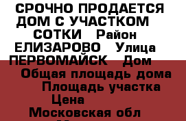 СРОЧНО ПРОДАЕТСЯ ДОМ С УЧАСТКОМ 22 СОТКИ › Район ­ ЕЛИЗАРОВО › Улица ­ ПЕРВОМАЙСК › Дом ­ 66 › Общая площадь дома ­ 25 › Площадь участка ­ 22 › Цена ­ 8 000 000 - Московская обл., Москва г. Недвижимость » Дома, коттеджи, дачи продажа   